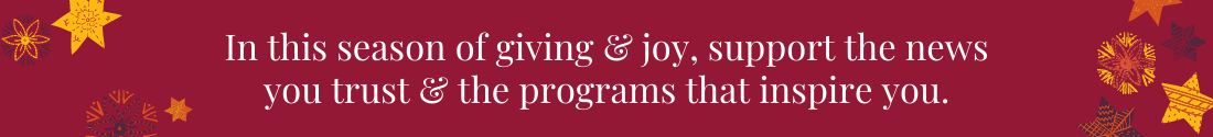 In this season of giving &amp; joy, support the news you trust &amp; the programs that inspire you.