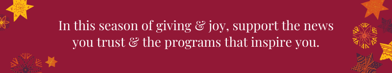 In this season of giving &amp; joy, support the news you trust &amp; the programs that inspire you.